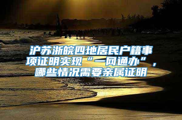 沪苏浙皖四地居民户籍事项证明实现“一网通办”，哪些情况需要亲属证明