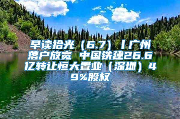 早读拾光（6.7）丨广州落户放宽 中国铁建26.6亿转让恒大置业（深圳）49%股权