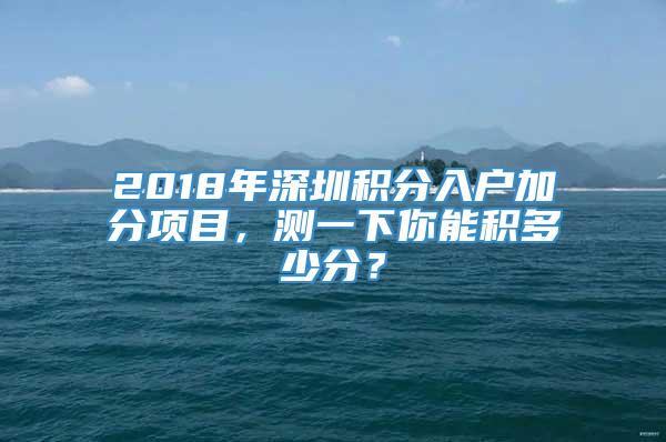 2018年深圳积分入户加分项目，测一下你能积多少分？