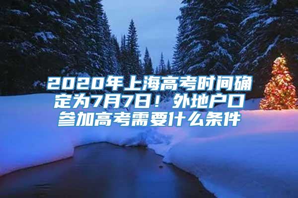 2020年上海高考时间确定为7月7日！外地户口参加高考需要什么条件