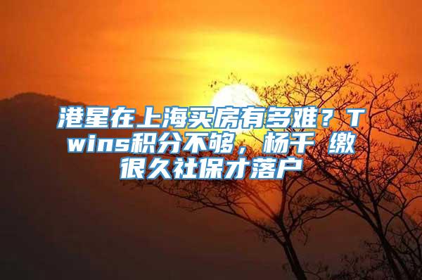 港星在上海买房有多难？Twins积分不够，杨千嬅缴很久社保才落户