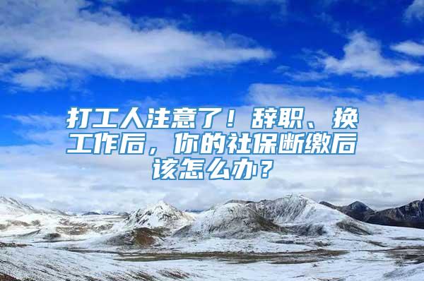 打工人注意了！辞职、换工作后，你的社保断缴后该怎么办？