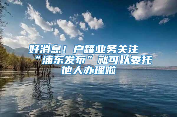 好消息！户籍业务关注“浦东发布”就可以委托他人办理啦