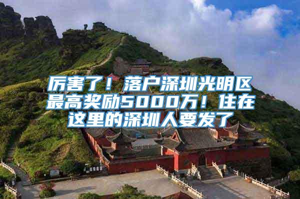 厉害了！落户深圳光明区最高奖励5000万！住在这里的深圳人要发了