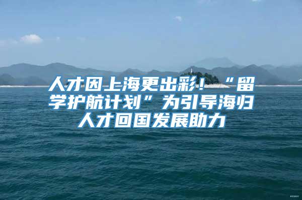 人才因上海更出彩！“留学护航计划”为引导海归人才回国发展助力