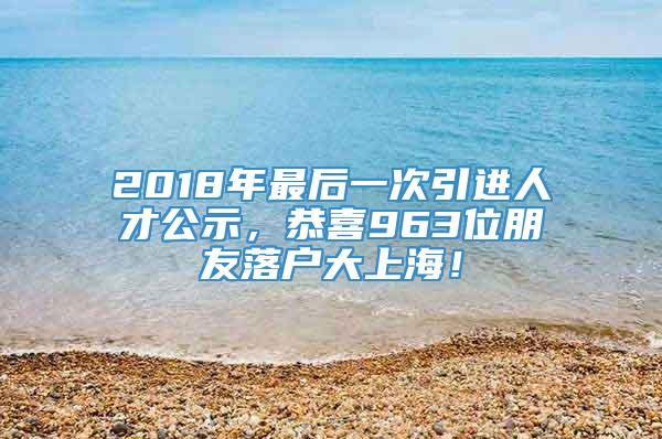 2018年最后一次引进人才公示，恭喜963位朋友落户大上海！