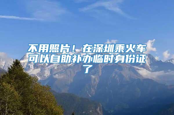 不用照片！在深圳乘火车可以自助补办临时身份证了