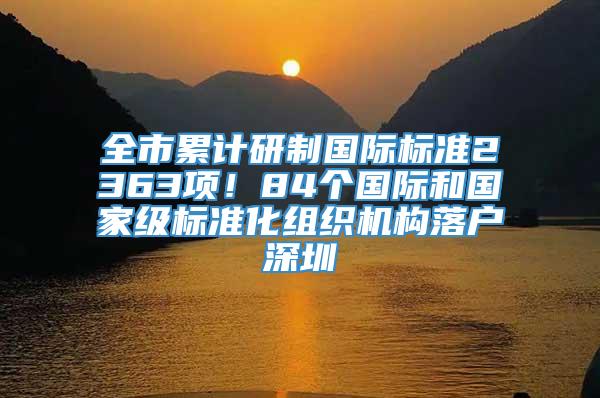 全市累计研制国际标准2363项！84个国际和国家级标准化组织机构落户深圳