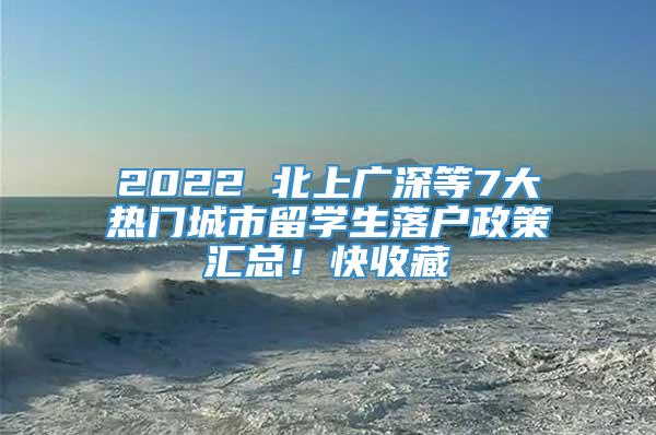 2022 北上广深等7大热门城市留学生落户政策汇总！快收藏