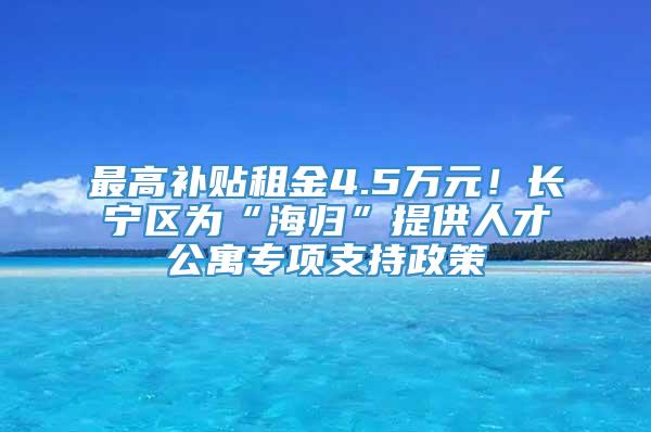 最高补贴租金4.5万元！长宁区为“海归”提供人才公寓专项支持政策