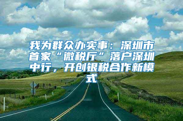 我为群众办实事：深圳市首家“微税厅”落户深圳中行，开创银税合作新模式