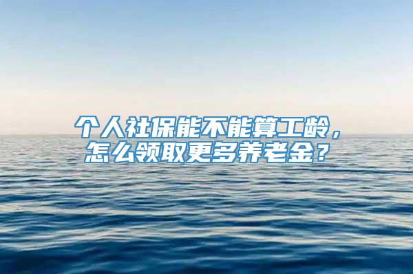 个人社保能不能算工龄，怎么领取更多养老金？