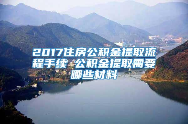 2017住房公积金提取流程手续 公积金提取需要哪些材料