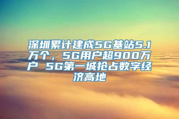 深圳累计建成5G基站5.1万个，5G用户超900万户 5G第一城抢占数字经济高地