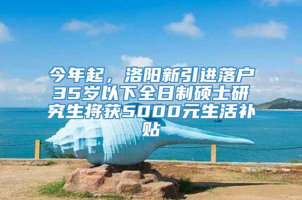 今年起，洛阳新引进落户35岁以下全日制硕士研究生将获5000元生活补贴