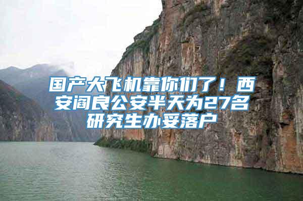 国产大飞机靠你们了！西安阎良公安半天为27名研究生办妥落户