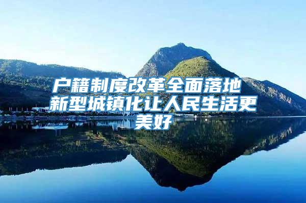 户籍制度改革全面落地 新型城镇化让人民生活更美好