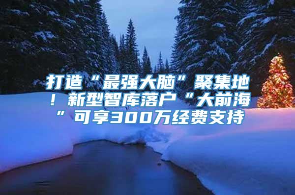 打造“最强大脑”聚集地！新型智库落户“大前海”可享300万经费支持