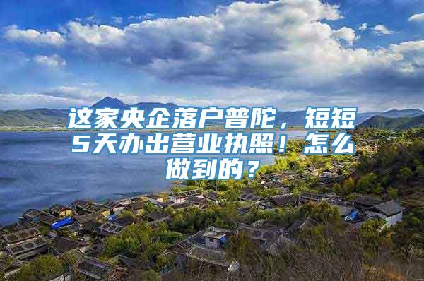 这家央企落户普陀，短短5天办出营业执照！怎么做到的？