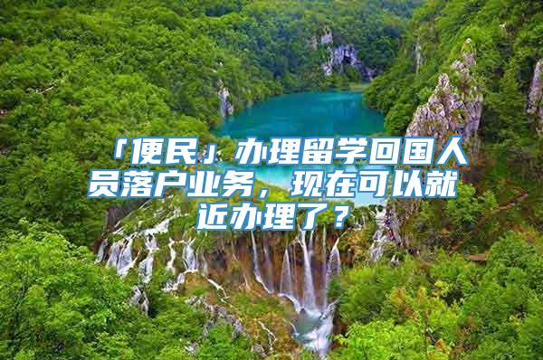 「便民」办理留学回国人员落户业务，现在可以就近办理了？