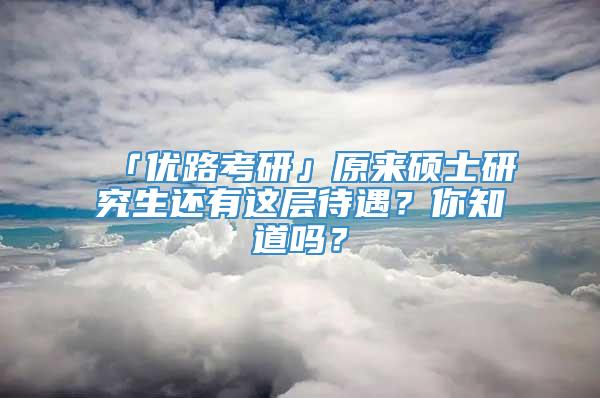 「优路考研」原来硕士研究生还有这层待遇？你知道吗？