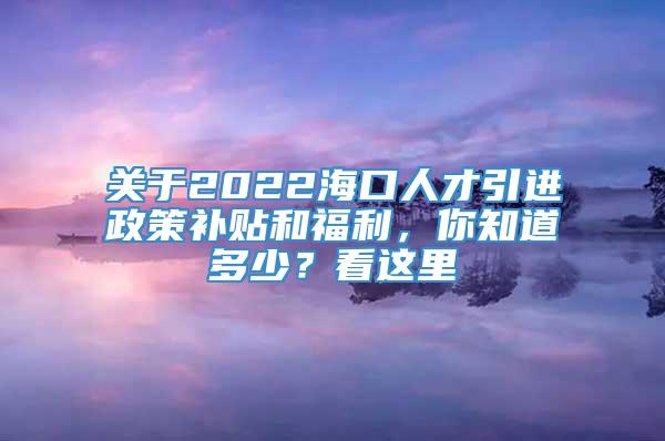 关于2022海口人才引进政策补贴和福利，你知道多少？看这里