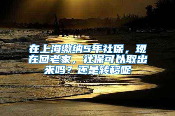 在上海缴纳5年社保，现在回老家，社保可以取出来吗？还是转移呢