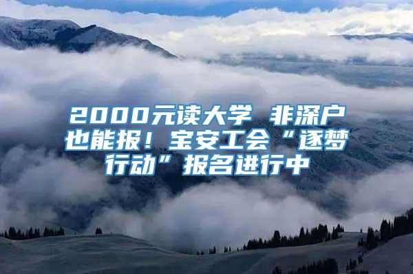 2000元读大学 非深户也能报！宝安工会“逐梦行动”报名进行中