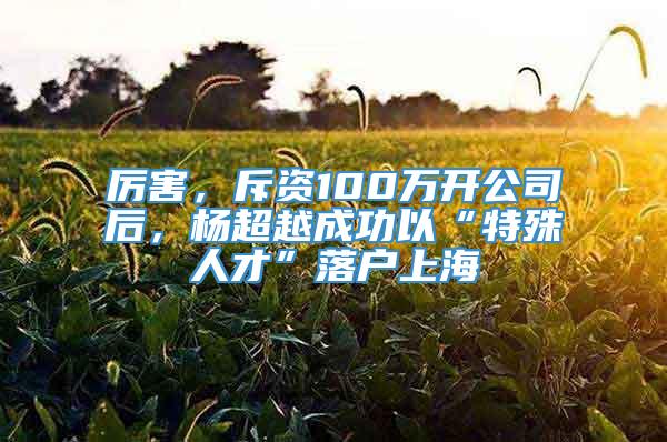 厉害，斥资100万开公司后，杨超越成功以“特殊人才”落户上海