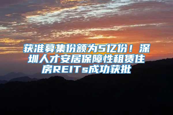 获准募集份额为5亿份！深圳人才安居保障性租赁住房REITs成功获批