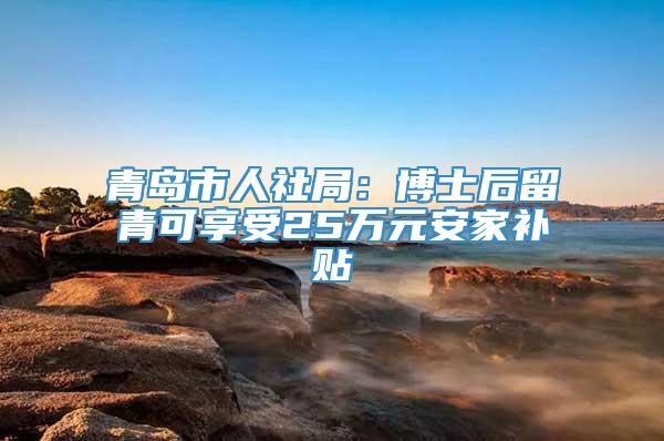 青岛市人社局：博士后留青可享受25万元安家补贴