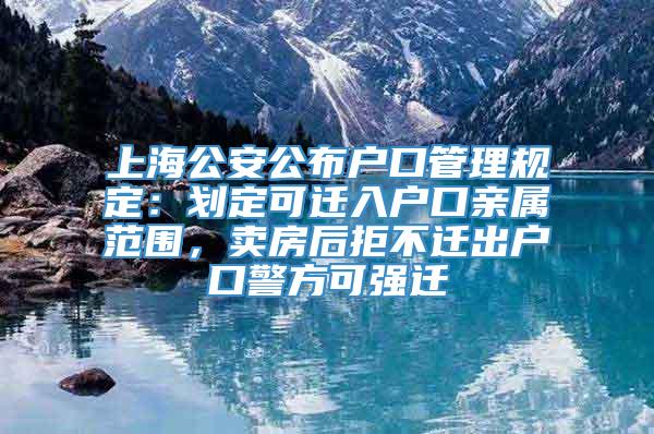 上海公安公布户口管理规定：划定可迁入户口亲属范围，卖房后拒不迁出户口警方可强迁