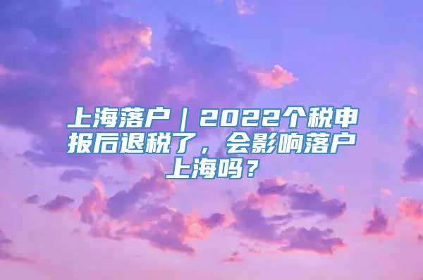 上海落户｜2022个税申报后退税了，会影响落户上海吗？