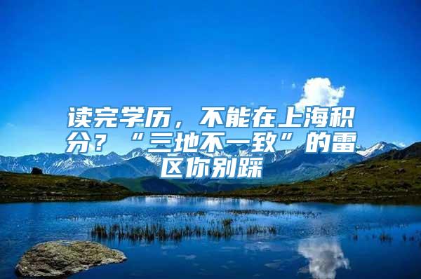 读完学历，不能在上海积分？“三地不一致”的雷区你别踩