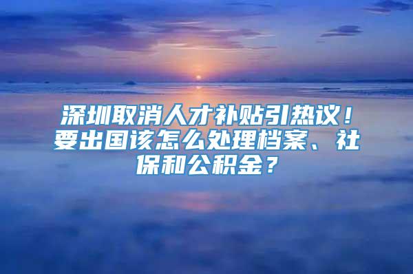 深圳取消人才补贴引热议！要出国该怎么处理档案、社保和公积金？