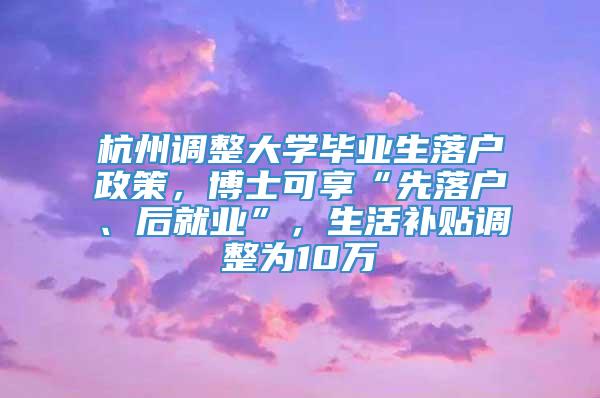 杭州调整大学毕业生落户政策，博士可享“先落户、后就业”，生活补贴调整为10万