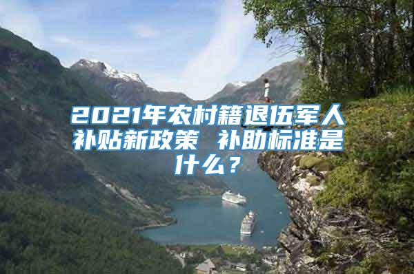 2021年农村籍退伍军人补贴新政策 补助标准是什么？