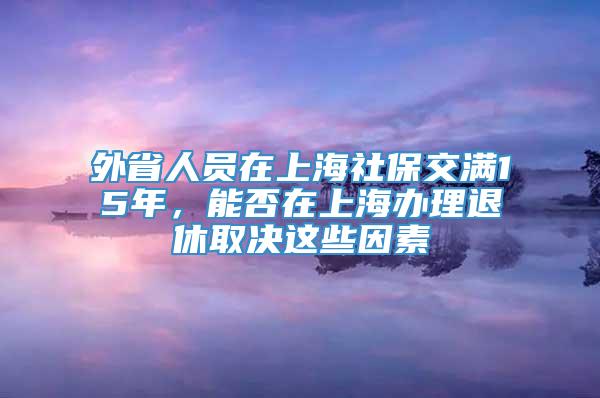 外省人员在上海社保交满15年，能否在上海办理退休取决这些因素