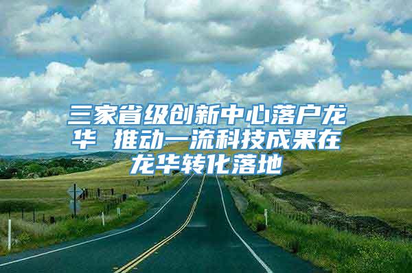 三家省级创新中心落户龙华 推动一流科技成果在龙华转化落地