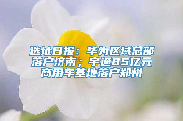 选址日报：华为区域总部落户济南；宇通85亿元商用车基地落户郑州