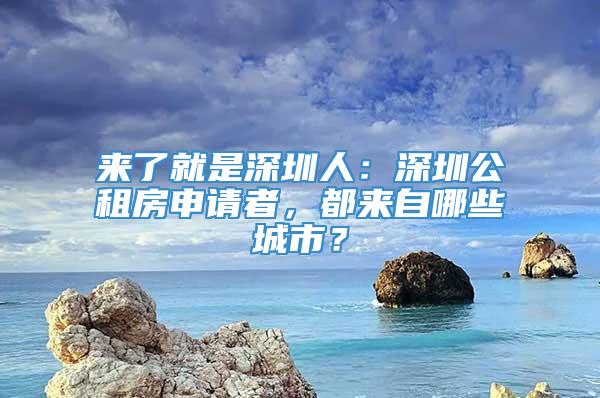 来了就是深圳人：深圳公租房申请者，都来自哪些城市？