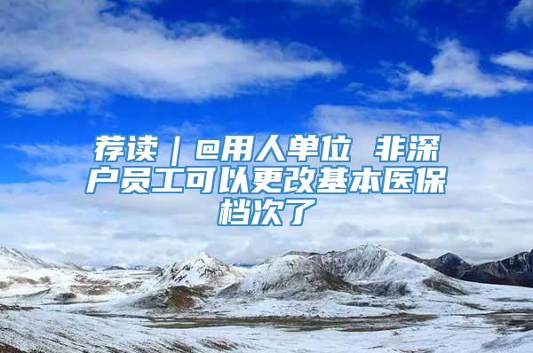 荐读｜@用人单位 非深户员工可以更改基本医保档次了