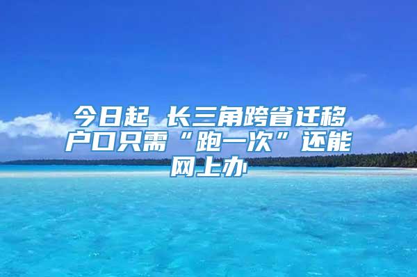 今日起 长三角跨省迁移户口只需“跑一次”还能网上办