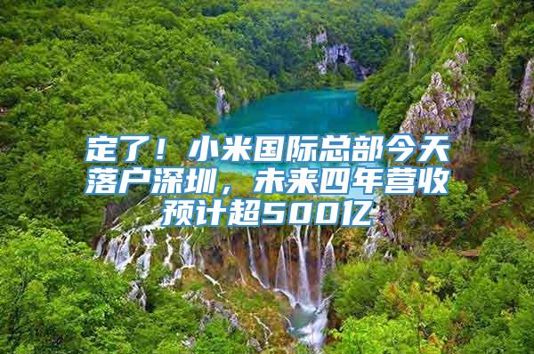 定了！小米国际总部今天落户深圳，未来四年营收预计超500亿