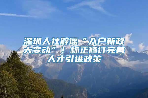 深圳人社辟谣“入户新政大变动”！称正修订完善人才引进政策