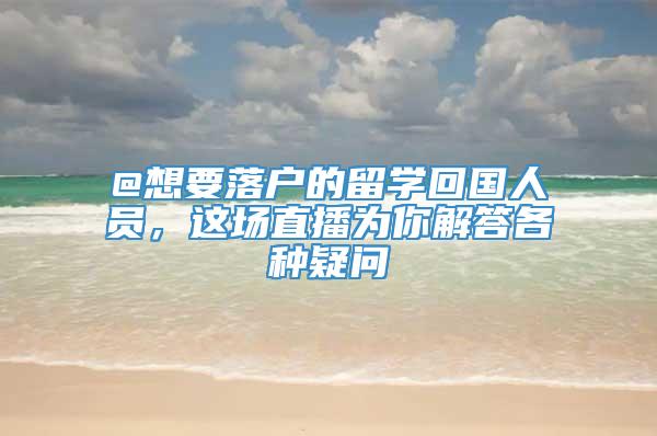 @想要落户的留学回国人员，这场直播为你解答各种疑问