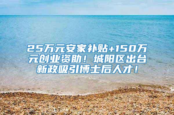 25万元安家补贴+150万元创业资助！城阳区出台新政吸引博士后人才！