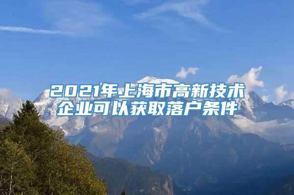 2021年上海市高新技术企业可以获取落户条件