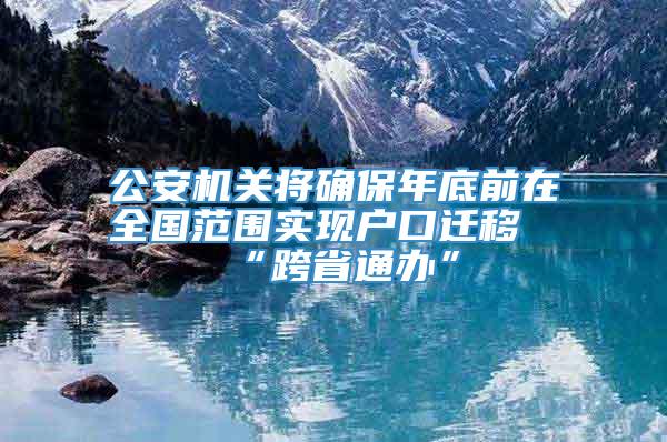 公安机关将确保年底前在全国范围实现户口迁移“跨省通办”