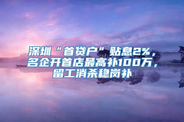 深圳“首贷户”贴息2%，名企开首店最高补100万，留工消杀稳岗补